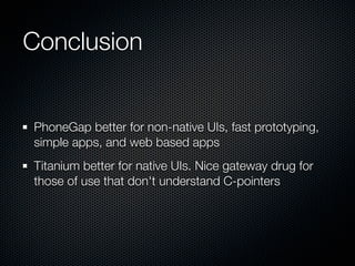 Conclusion


PhoneGap better for non-native UIs, fast prototyping,
simple apps, and web based apps
Titanium better for native UIs. Nice gateway drug for
those of use that don't understand C-pointers
 