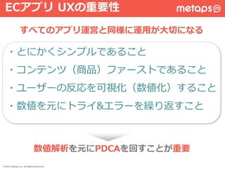 ・とにかくシンプルであること
・コンテンツ（商品）ファーストであること
・ユーザーの反応を可視化（数値化）すること
・数値を元にトライ&エラーを繰り返すこと
すべてのアプリ運営と同様に運用が大切になる
ECアプリ UXの重要性
数値解析を元にPDCAを回すことが重要
© 2015 Metaps Inc. All Rights Reserved.
 