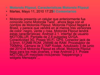Motorola  Flipout ,  Caracteristicas  Motorola  Flipout   Martes, Mayo 11, 2010 17:25 6 Comentarios Motorola presenta un celular que anteriormente fue conocido como Motorola Twist , ahora llega con el nombre de Motorola Flipout. Motorola Flipout llegará a Brasil, y parece que vendrá en al menos tres versiones de color: negro, verde y rosa. Motorola Flipout tendrá estas características: Android 2.1. Interfaz de usuario MOTOBLUR. Pantalla de 2,8 pulgadas QVGA. Conectividad 3G. Posee Wi-Fi. GPS. Conector jack de 3.5mm. 512MB ROM. 256MB de RAM. Procesador de 700MHz. Cámara de 3.1MP Kodak. Actulizado 3 de junio del 2010 el Motorola Flipout es oficial. Motorola Flipout llega para los más jóvenes, y trae Android 2.1. Posee MOTOBLUR mejorado incluyendo “happenings y widgets Mensajes”... 