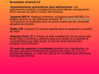 Novedades Android 2.2     Actualizaciones automáticas para aplicaciones : Las aplicaciones recibirán actualizaciones automáticas, consiguiendo tener siempre la última versión del software.    Soporte Wifi N : Hasta el momento, el soporte para Wifi 802.11n estaba carente en los teléfonos Android. El  Nexus   One  de  Google  lo incorpora en hardware pero no podía usarlo con las versiones actuales de Android.    Radio FM : Android 2.2 incluirá soporte para la recepción y emisión de radio.    Soporte Flash 10.1 : Adobe ya está cumpliendo con su parte para llevar Flash a Android y ahora le toca a la versión 2.2 soportar la compatibilidad con este plugin, lo que sin duda servirá para competir con el iPhone-    El resto de mejoras y novedades  también son importantes, ya que por ejemplo encontraremos aceleración Open GL 2.0 o la posibilidad asignar un color de LED en el TrackBall para diferentes eventos del terminal.   