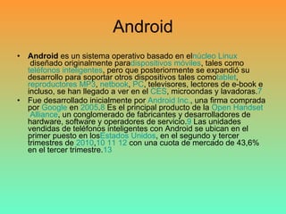 Android Android  es un sistema operativo basado en el núcleo   Linux  diseñado originalmente para dispositivos  móviles , tales como  teléfonos  inteligentes , pero que posteriormente se expandió su desarrollo para soportar otros dispositivos tales como tablet ,  reproductores  MP3 ,  netbook ,  PC , televisores, lectores de e-book e incluso, se han llegado a ver en el  CES , microondas y lavadoras. 7 Fue desarrollado inicialmente por  Android  Inc. , una firma comprada por  Google  en  2005 . 8  Es el principal producto de la  Open   Handset  Alliance , un conglomerado de fabricantes y desarrolladores de hardware, software y operadores de servicio. 9  Las unidades vendidas de teléfonos inteligentes con Android se ubican en el primer puesto en los Estados  Unidos , en el segundo y tercer trimestres de  2010 , 10   11   12  con una cuota de mercado de 43,6% en el tercer trimestre. 13 