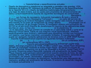 Características y especificaciones actuales: 63   64   65 Diseño de dispositivoLa plataforma es adaptable a pantallas más grandes, VGA, biblioteca de gráficos 2D, biblioteca de gráficos 3D basada en las especificaciones de la OpenGL ES 2.0 y diseño de teléfonos tradicionales.Almacenamiento SQLite , una base de datos liviana, que es usada para propósitos de almacenamiento de datos.ConectividadAndroid soporta las siguientes tecnologías de conectividad:  GSM / EDGE ,  IDEN ,  CDMA , EV -DO ,  UMTS ,  Bluetooth ,  Wi - Fi ,  LTE  y  WiMAX .Mensajería SMS  y  MMS  son formas de mensajería, incluyendo mensajería de texto y ahora la Android Cloud to Device Messaging Framework ( C2DM ) es parte del servicio de Push Messaging de Android.Navegador webEl navegador web incluido en Android está basado en el motor de renderizado de código abierto  WebKit , emparejado con el motor JavaScript V8 de Google Chrome. El navegador obtiene una puntuación de 93/100 en el test Acid3.Soporte de JavaAunque la mayoría de las aplicaciones están escritas en Java, no hay una  máquina  virtual  Java  en la plataforma. El  bytecode   Java  no es ejecutado, sino que primero se compila en un ejecutable Dalvik y corre en la Máquina Virtual Dalvik. Dalvik es una máquina virtual especializada, diseñada específicamente para Android y optimizada para dipositivos móviles que funcionan con batería y que tienen memoria y procesador limitados. El soporte para J2ME puede ser agregado mediante aplicaciones de terceros como el J2ME MIDP Runner. 66 Soporte multimediaAndroid soporta los siguientes formatos multimedia:  WebM ,  H .263 ,  H .264  (en  3GP  o MP4 ),  MPEG -4 SP ,  AMR ,  AMR - WB  (en un contenedor 3GP),  AAC ,  HE - AAC  (en contenedores MP4 o 3GP),  MP3 ,  MIDI ,  Ogg   Vorbis ,  WAV ,  JPEG ,  PNG ,  GIF  y  BMP . 65 Soporte para streamingStreaming RTP/RTSP (3GPP PSS, ISMA), descarga progresiva de HTML (HTML5 <video> tag). Adobe Flash Streaming (RTMP) es soportado mediante el Adobe Flash Player. Se planea el soporte de Microsoft Smooth Streaming con el port de Silverlight a Android. Adobe Flash HTTP Dynamic Streaming estará disponible mediante una actualización de Adobe Flash Player.Soporte para hardware adicionalAndroid soporta cámaras de fotos, de vídeo, pantallas táctiles, GPS, acelerómetros, giroscopios, magnetómetros, sensores de proximidad y de presión, termómetro, aceleración 2D y 3D.Entorno de desarrolloIncluye un emulador de dispositivos, herramientas para depuración de memoria y análisis del rendimiento del software. El entorno de desarrollo integrado es Eclipse (actualmente 3.4  