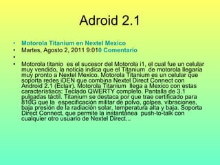 Adroid 2.1 Motorola  Titanium  en  Nextel   Mexico   Martes, Agosto 2, 2011 9:01 0 Comentario Motorola titanio  es el sucesor del Motorola i1, el cual fue un celular muy vendido, la noticia indica que el Titanium  de motorola llegaría muy pronto a Nextel Mexico. Motorola Titanium es un celular que soporta redes iDEN que combina Nextel Direct Connect con Android 2.1 (Eclair). Motorola Titanium  llega a Mexico con estas característiacs: Teclado QWERTY completo. Pantalla de 3.1 pulgadas táctil. Titanium se destaca por que trae certificado para 810G que la  especificación militar de polvo, golpes, vibraciones, baja presión de la radiación solar, temperatura alta y baja. Soporta Direct Connect, que permite la instantánea  push-to-talk con cualquier otro usuario de Nextel Direct... 