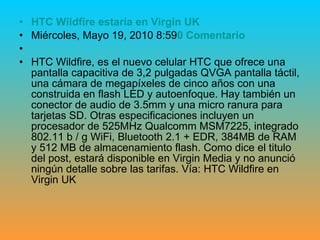 HTC  Wildfire  estaría en Virgin  UK   Miércoles, Mayo 19, 2010 8:59 0 Comentario HTC Wildfire, es el nuevo celular HTC que ofrece una pantalla capacitiva de 3,2 pulgadas QVGA pantalla táctil, una cámara de megapíxeles de cinco años con una construida en flash LED y autoenfoque. Hay también un conector de audio de 3.5mm y una micro ranura para tarjetas SD. Otras especificaciones incluyen un procesador de 525MHz Qualcomm MSM7225, integrado 802.11 b / g WiFi, Bluetooth 2.1 + EDR, 384MB de RAM y 512 MB de almacenamiento flash. Como dice el titulo del post, estará disponible en Virgin Media y no anunció ningún detalle sobre las tarifas. Vía: HTC Wildfire en Virgin UK 