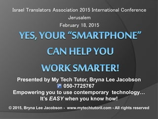 Israel Translators Association 2015 International Conference
Jerusalem
February 18, 2015
Presented by My Tech Tutor, Bryna Lee Jacobson
050-7725767
Empowering you to use contemporary technology…
It’s EASY when you know how!
© 2015, Bryna Lee Jacobson - www.mytechtutoril.com - All rights reserved
 
