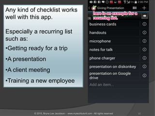 Any kind of checklist works
well with this app.
Especially a recurring list
such as:
•Getting ready for a trip
•A presentation
•A client meeting
•Training a new employee
22© 2015, Bryna Lee Jacobson - www.mytechtutoril.com - All rights reserved
 