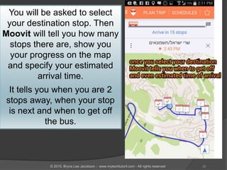 You will be asked to select
your destination stop. Then
Moovit will tell you how many
stops there are, show you
your progress on the map
and specify your estimated
arrival time.
It tells you when you are 2
stops away, when your stop
is next and when to get off
the bus.
29© 2015, Bryna Lee Jacobson - www.mytechtutoril.com - All rights reserved
 