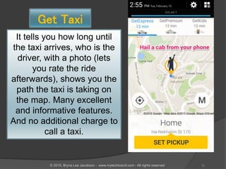 Get Taxi
It tells you how long until
the taxi arrives, who is the
driver, with a photo (lets
you rate the ride
afterwards), shows you the
path the taxi is taking on
the map. Many excellent
and informative features.
And no additional charge to
call a taxi.
31© 2015, Bryna Lee Jacobson - www.mytechtutoril.com - All rights reserved
 