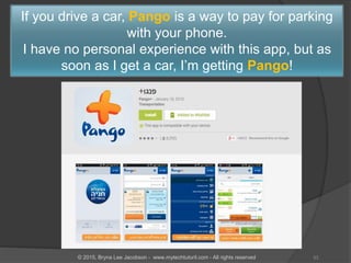 If you drive a car, Pango is a way to pay for parking
with your phone.
I have no personal experience with this app, but as
soon as I get a car, I’m getting Pango!
33© 2015, Bryna Lee Jacobson - www.mytechtutoril.com - All rights reserved
 