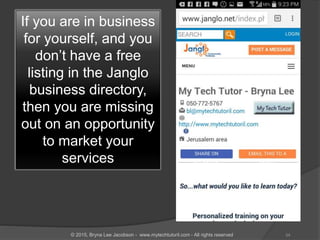 If you are in business
for yourself, and you
don’t have a free
listing in the Janglo
business directory,
then you are missing
out on an opportunity
to market your
services
34© 2015, Bryna Lee Jacobson - www.mytechtutoril.com - All rights reserved
 