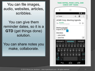You can file images,
audio, websites, articles,
scribbles.
You can give them
reminder dates, so it is a
GTD (get things done)
solution.
You can share notes you
make, collaborate.
37© 2015, Bryna Lee Jacobson - www.mytechtutoril.com - All rights reserved
 