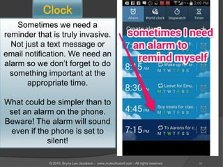 Clock
Sometimes we need a
reminder that is truly invasive.
Not just a text message or
email notification. We need an
alarm so we don’t forget to do
something important at the
appropriate time.
What could be simpler than to
set an alarm on the phone.
Beware! The alarm will sound
even if the phone is set to
silent!
40© 2015, Bryna Lee Jacobson - www.mytechtutoril.com - All rights reserved
 