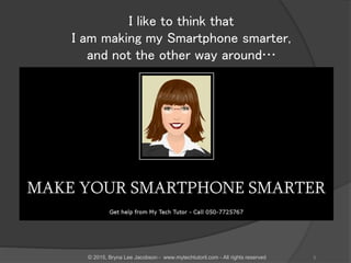 I like to think that
I am making my Smartphone smarter,
and not the other way around…
© 2015, Bryna Lee Jacobson - www.mytechtutoril.com - All rights reserved 3
 