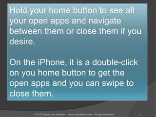 Hold your home button to see all
your open apps and navigate
between them or close them if you
desire.
On the iPhone, it is a double-click
on you home button to get the
open apps and you can swipe to
close them.
42© 2015, Bryna Lee Jacobson - www.mytechtutoril.com - All rights reserved
 