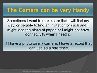 The Camera can be very Handy
Sometimes I want to make sure that I will find my
way, or be able to find an invitation or such and I
might lose the piece of paper, or I might not have
connectivity when I need it.
If I have a photo on my camera, I have a record that
I can use as a reference.
43© 2015, Bryna Lee Jacobson - www.mytechtutoril.com - All rights reserved
 