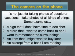 The camera on the phone
It’s not just for taking photos of people or
vacations. I take photos of all kinds of things.
Some examples…
1. A sign that I don’t have time to decipher
2. A store that I want to come back to and I
want to remember the surroundings
3. An item that I might want to buy later
4. An excerpt from a book I am reading
44© 2015, Bryna Lee Jacobson - www.mytechtutoril.com - All rights reserved
 