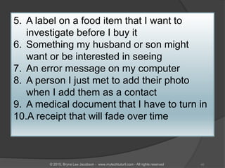 5. A label on a food item that I want to
investigate before I buy it
6. Something my husband or son might
want or be interested in seeing
7. An error message on my computer
8. A person I just met to add their photo
when I add them as a contact
9. A medical document that I have to turn in
10.A receipt that will fade over time
45© 2015, Bryna Lee Jacobson - www.mytechtutoril.com - All rights reserved
 