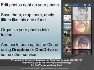 Edit photos right on your phone.
Save them, crop them, apply
filters like this one of me.
Organize your photos into
folders.
And back them up to the Cloud
using Dropbox or OneDrive or
some other service.
Presented by Bryna Lee Jacobson, My Tech Tutor | mobile 050-7725767
Empowering you to use contemporary technology
It’s EASY when you know how!
47© 2015, Bryna Lee Jacobson - www.mytechtutoril.com - All rights reserved
 