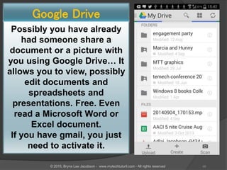 Possibly you have already
had someone share a
document or a picture with
you using Google Drive… It
allows you to view, possibly
edit documents and
spreadsheets and
presentations. Free. Even
read a Microsoft Word or
Excel document.
If you have gmail, you just
need to activate it.
Google Drive
49© 2015, Bryna Lee Jacobson - www.mytechtutoril.com - All rights reserved
 