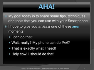  My goal today is to share some tips, techniques
and tools that you can use with your Smartphone.
 I hope to give you at least one of these
moments.
 I can do that!
 Wait, really? My phone can do that?
 That is exactly what I need!
 Holy cow! I should do that!
5© 2015, Bryna Lee Jacobson - www.mytechtutoril.com - All rights reserved
 