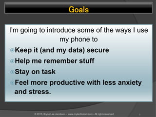 Goals
I’m going to introduce some of the ways I use
my phone to
Keep it (and my data) secure
Help me remember stuff
Stay on task
Feel more productive with less anxiety
and stress.
9© 2015, Bryna Lee Jacobson - www.mytechtutoril.com - All rights reserved
 