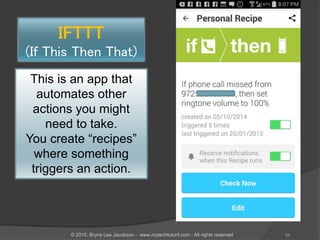 IFTTT
(If This Then That)
This is an app that
automates other
actions you might
need to take.
You create “recipes”
where something
triggers an action.
66© 2015, Bryna Lee Jacobson - www.mytechtutoril.com - All rights reserved
 