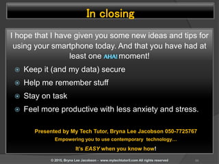 In closing
I hope that I have given you some new ideas and tips for
using your smartphone today. And that you have had at
least one moment!
 Keep it (and my data) secure
 Help me remember stuff
 Stay on task
 Feel more productive with less anxiety and stress.
88© 2015, Bryna Lee Jacobson - www.mytechtutoril.com All rights reserved
Presented by My Tech Tutor, Bryna Lee Jacobson 050-7725767
Empowering you to use contemporary technology…
It’s EASY when you know how!
 
