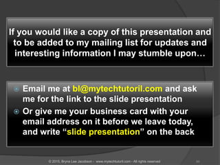 If you would like a copy of this presentation and
to be added to my mailing list for updates and
interesting information I may stumble upon…
 Email me at bl@mytechtutoril.com and ask
me for the link to the slide presentation
 Or give me your business card with your
email address on it before we leave today,
and write “slide presentation” on the back
89© 2015, Bryna Lee Jacobson - www.mytechtutoril.com - All rights reserved
 