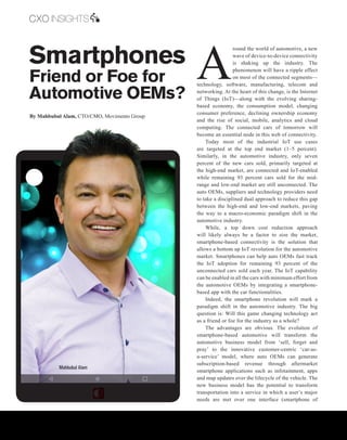| |July 2016
20CIOReview
Smartphones
Friend or Foe for
Automotive OEMs?
A
round the world of automotive, a new
wave of device-to-device connectivity
is shaking up the industry. The
phenomenon will have a ripple effect
on most of the connected segments—
technology, software, manufacturing, telecom and
networking. At the heart of this change, is the Internet
of Things (IoT)—along with the evolving sharing-
based economy, the consumption model, changing
consumer preference, declining ownership economy
and the rise of social, mobile, analytics and cloud
computing. The connected cars of tomorrow will
become an essential node in this web of connectivity.
Today most of the industrial IoT use cases
are targeted at the top end market (1–5 percent).
Similarly, in the automotive industry, only seven
percent of the new cars sold, primarily targeted at
the high-end market, are connected and IoT-enabled
while remaining 93 percent cars sold for the mid-
range and low-end market are still unconnected. The
auto OEMs, suppliers and technology providers need
to take a disciplined dual approach to reduce this gap
between the high-end and low-end markets, paving
the way to a macro-economic paradigm shift in the
automotive industry.
While, a top down cost reduction approach
will likely always be a factor to size the market,
smartphone-based connectivity is the solution that
allows a bottom up IoT revolution for the automotive
market. Smartphones can help auto OEMs fast track
the IoT adoption for remaining 93 percent of the
unconnected cars sold each year. The IoT capability
can be enabled in all the cars with minimum effort from
the automotive OEMs by integrating a smartphone-
based app with the car functionalities.
Indeed, the smartphone revolution will mark a
paradigm shift in the automotive industry. The big
question is: Will this game changing technology act
as a friend or foe for the industry as a whole?
The advantages are obvious. The evolution of
smartphone-based automotive will transform the
automotive business model from ‘sell, forget and
pray’ to the innovative customer-centric ‘car-as-
a-service’ model, where auto OEMs can generate
subscription-based revenue through aftermarket
smartphone applications such as infotainment, apps
and map updates over the lifecycle of the vehicle. The
new business model has the potential to transform
transportation into a service in which a user’s major
needs are met over one interface (smartphone of
By Mahbubul Alam, CTO/CMO, Movimento Group
Mahbubul Alam
CXO INSIGHTS
 