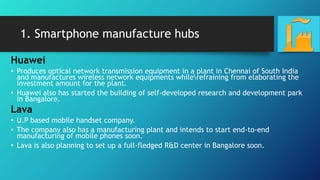1. Smartphone manufacture hubs
Huawei
• Produces optical network transmission equipment in a plant in Chennai of South India
and manufactures wireless network equipments whilerefraining from elaborating the
investment amount for the plant.
• Huawei also has started the building of self-developed research and development park
in Bangalore.
Lava
• U.P based mobile handset company.
• The company also has a manufacturing plant and intends to start end-to-end
manufacturing of mobile phones soon.
• Lava is also planning to set up a full-fledged R&D center in Bangalore soon.
 