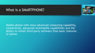 What Is a SMARTPHONE?
Mobile phone with more advanced computing capability,
connectivity, advanced multimedia capabilities and the
ability to install third-party software than basic features
of phone.
 