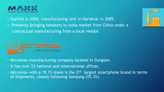 • Started in 2004, manufacturing unit in Haridwar in 2005.
• Presently Bringing handsets to India market from China under a
contractual manufacturing from a local vendor.
• Micromax manufacturing company located in Gurgaon.
• It has over 23 national and international offices.
• Micromax with a 19.1% share is the 2nd largest smartphone brand in terms
of shipments, closely following Samsung (25.3%).
 