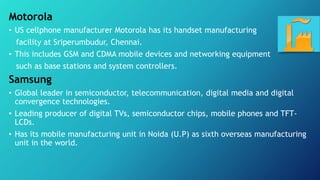 Motorola
• US cellphone manufacturer Motorola has its handset manufacturing
facility at Sriperumbudur, Chennai.
• This includes GSM and CDMA mobile devices and networking equipment
such as base stations and system controllers.
Samsung
• Global leader in semiconductor, telecommunication, digital media and digital
convergence technologies.
• Leading producer of digital TVs, semiconductor chips, mobile phones and TFT-
LCDs.
• Has its mobile manufacturing unit in Noida (U.P) as sixth overseas manufacturing
unit in the world.
 