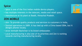 Spice
• Spice is one of the first Indian mobile device players.
• has multiple interests in the telecom, media and retail space.
• manufacture at its plant at Baddi, Himachal Pradesh.
ZEN MOBILE
• Aim- To provide quality products and services to customers in India,
• Started operations in 2009. It has tied up with a China based ODM, but it
designs phones locally.
• Actor Amitabh Bachchan is its brand ambassador.
• Local manufacturing is also one of its priorities and Zen is working
towards starting manufacturing locally.
 