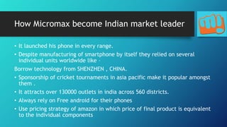 How Micromax become Indian market leader
• It launched his phone in every range.
• Despite manufacturing of smartphone by itself they relied on several
individual units worldwide like –
Borrow technology from SHENZHEN , CHINA.
• Sponsorship of cricket tournaments in asia pacific make it popular amongst
them .
• It attracts over 130000 outlets in india across 560 districts.
• Always rely on Free android for their phones
• Use pricing strategy of amazon in which price of final product is equivalent
to the individual components
 