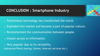 CONCLUSION : Smartphone Industry
o Tremendous technology has transformed the world.
o Exploded into market and became a part of popular culture.
o Revolutionized the communication between people.
o Instant access to information.
o Very popular due to its versatility.
(Advanced Photo sharing, Games, Internet services etc.)
 