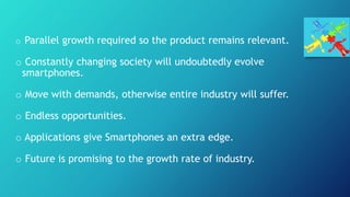 o Parallel growth required so the product remains relevant.
o Constantly changing society will undoubtedly evolve
smartphones.
o Move with demands, otherwise entire industry will suffer.
o Endless opportunities.
o Applications give Smartphones an extra edge.
o Future is promising to the growth rate of industry.
 