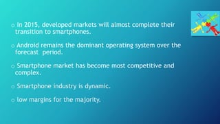 o In 2015, developed markets will almost complete their
transition to smartphones.
o Android remains the dominant operating system over the
forecast period.
o Smartphone market has become most competitive and
complex.
o Smartphone industry is dynamic.
o low margins for the majority.
 
