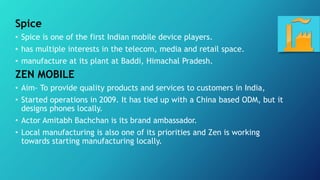 Spice
• Spice is one of the first Indian mobile device players.
• has multiple interests in the telecom, media and retail ...