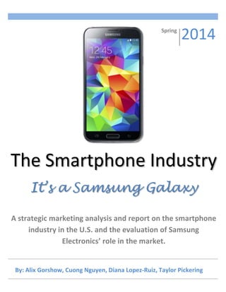 By: Alix Gorshow, Cuong Nguyen, Diana Lopez-Ruiz, Taylor Pickering
The Smartphone Industry
It’s a Samsung Galaxy
A strategic marketing analysis and report on the smartphone
industry in the U.S. and the evaluation of Samsung
Electronics’ role in the market.
Spring
2014
 