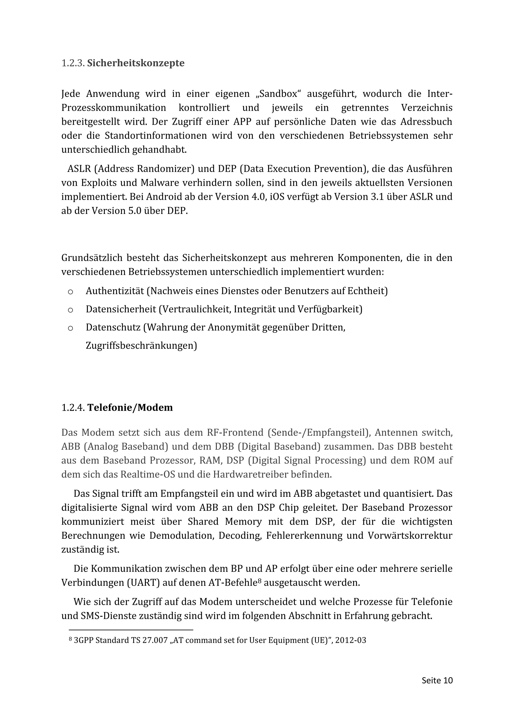1.2.3. Sicherheitskonzepte

Jede Anwendung wird in einer eigenen „Sandbox“ ausgeführt, wodurch die Inter-
Prozesskommunikation kontrolliert und jeweils ein getrenntes Verzeichnis
bereitgestellt wird. Der Zugriff einer APP auf persönliche Daten wie das Adressbuch
oder die Standortinformationen wird von den verschiedenen Betriebssystemen sehr
unterschiedlich gehandhabt.
 ASLR (Address Randomizer) und DEP (Data Execution Prevention), die das Ausführen
von Exploits und Malware verhindern sollen, sind in den jeweils aktuellsten Versionen
implementiert. Bei Android ab der Version 4.0, iOS verfügt ab Version 3.1 über ASLR und
ab der Version 5.0 über DEP.



Grundsätzlich besteht das Sicherheitskonzept aus mehreren Komponenten, die in den
verschiedenen Betriebssystemen unterschiedlich implementiert wurden:
 o     Authentizität (Nachweis eines Dienstes oder Benutzers auf Echtheit)
 o     Datensicherheit (Vertraulichkeit, Integrität und Verfügbarkeit)
 o     Datenschutz (Wahrung der Anonymität gegenüber Dritten,
       Zugriffsbeschränkungen)




1.2.4. Telefonie/Modem

Das Modem setzt sich aus dem RF-Frontend (Sende-/Empfangsteil), Antennen switch,
ABB (Analog Baseband) und dem DBB (Digital Baseband) zusammen. Das DBB besteht
aus dem Baseband Prozessor, RAM, DSP (Digital Signal Processing) und dem ROM auf
dem sich das Realtime-OS und die Hardwaretreiber befinden.
   Das Signal trifft am Empfangsteil ein und wird im ABB abgetastet und quantisiert. Das
digitalisierte Signal wird vom ABB an den DSP Chip geleitet. Der Baseband Prozessor
kommuniziert meist über Shared Memory mit dem DSP, der für die wichtigsten
Berechnungen wie Demodulation, Decoding, Fehlererkennung und Vorwärtskorrektur
zuständig ist.
  Die Kommunikation zwischen dem BP und AP erfolgt über eine oder mehrere serielle
Verbindungen (UART) auf denen AT-Befehle8 ausgetauscht werden.
  Wie sich der Zugriff auf das Modem unterscheidet und welche Prozesse für Telefonie
und SMS-Dienste zuständig sind wird im folgenden Abschnitt in Erfahrung gebracht.

 8   3GPP Standard TS 27.007 „AT command set for User Equipment (UE)”, 2012-03



                                                                                 Seite 10
 
