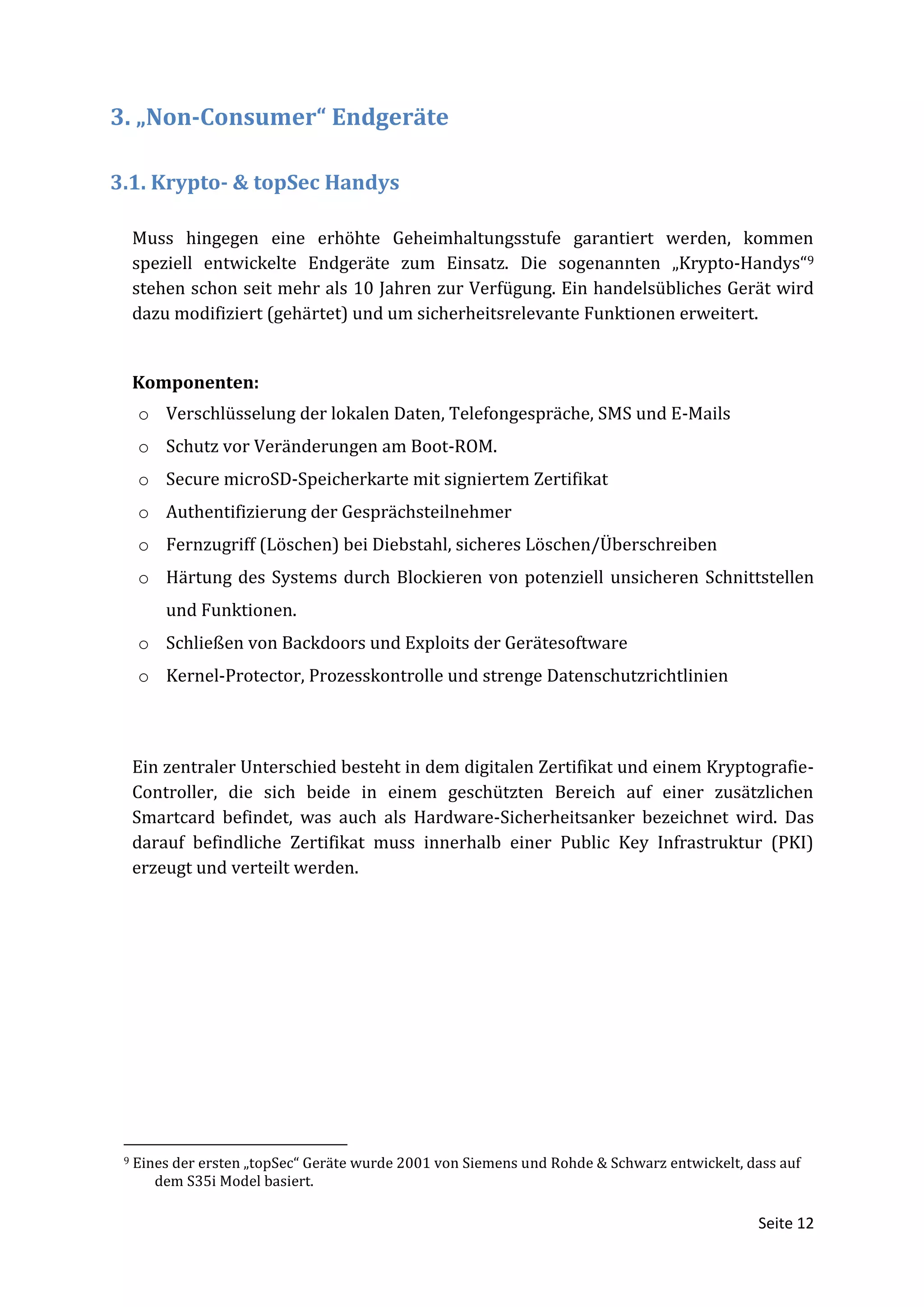 3. „Non-Consumer“ Endgeräte

3.1. Krypto- & topSec Handys

     Muss hingegen eine erhöhte Geheimhaltungsstufe garantiert werden, kommen
     speziell entwickelte Endgeräte zum Einsatz. Die sogenannten „Krypto-Handys“9
     stehen schon seit mehr als 10 Jahren zur Verfügung. Ein handelsübliches Gerät wird
     dazu modifiziert (gehärtet) und um sicherheitsrelevante Funktionen erweitert.


     Komponenten:
     o Verschlüsselung der lokalen Daten, Telefongespräche, SMS und E-Mails
     o Schutz vor Veränderungen am Boot-ROM.
     o Secure microSD-Speicherkarte mit signiertem Zertifikat
     o Authentifizierung der Gesprächsteilnehmer
     o Fernzugriff (Löschen) bei Diebstahl, sicheres Löschen/Überschreiben
     o Härtung des Systems durch Blockieren von potenziell unsicheren Schnittstellen
         und Funktionen.
     o Schließen von Backdoors und Exploits der Gerätesoftware
     o Kernel-Protector, Prozesskontrolle und strenge Datenschutzrichtlinien



     Ein zentraler Unterschied besteht in dem digitalen Zertifikat und einem Kryptografie-
     Controller, die sich beide in einem geschützten Bereich auf einer zusätzlichen
     Smartcard befindet, was auch als Hardware-Sicherheitsanker bezeichnet wird. Das
     darauf befindliche Zertifikat muss innerhalb einer Public Key Infrastruktur (PKI)
     erzeugt und verteilt werden.




 9   Eines der ersten „topSec“ Geräte wurde 2001 von Siemens und Rohde & Schwarz entwickelt, dass auf
        dem S35i Model basiert.

                                                                                              Seite 12
 