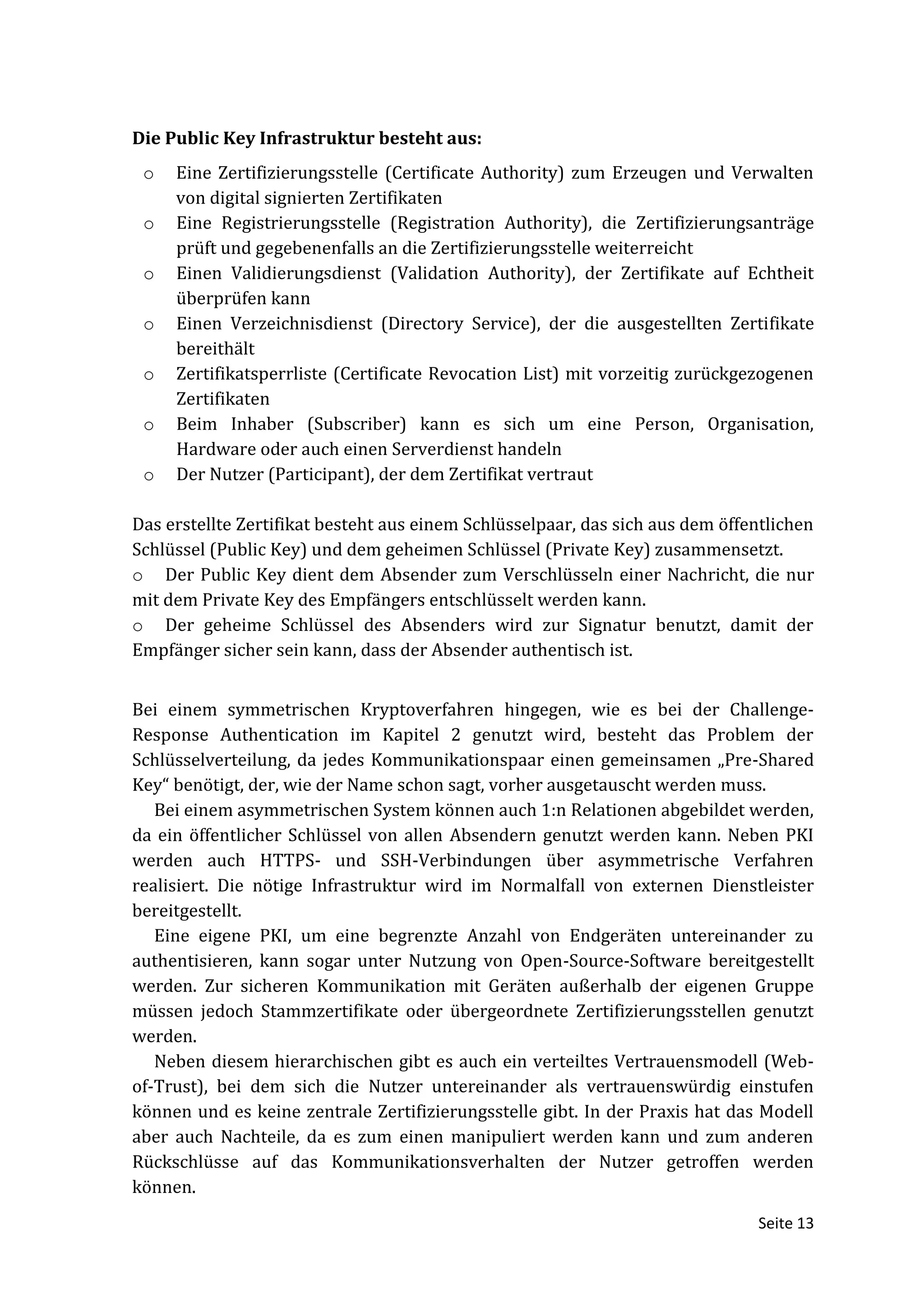 Die Public Key Infrastruktur besteht aus:
 o   Eine Zertifizierungsstelle (Certificate Authority) zum Erzeugen und Verwalten
     von digital signierten Zertifikaten
 o   Eine Registrierungsstelle (Registration Authority), die Zertifizierungsanträge
     prüft und gegebenenfalls an die Zertifizierungsstelle weiterreicht
 o   Einen Validierungsdienst (Validation Authority), der Zertifikate auf Echtheit
     überprüfen kann
 o   Einen Verzeichnisdienst (Directory Service), der die ausgestellten Zertifikate
     bereithält
 o   Zertifikatsperrliste (Certificate Revocation List) mit vorzeitig zurückgezogenen
     Zertifikaten
 o   Beim Inhaber (Subscriber) kann es sich um eine Person, Organisation,
     Hardware oder auch einen Serverdienst handeln
 o   Der Nutzer (Participant), der dem Zertifikat vertraut

Das erstellte Zertifikat besteht aus einem Schlüsselpaar, das sich aus dem öffentlichen
Schlüssel (Public Key) und dem geheimen Schlüssel (Private Key) zusammensetzt.
o Der Public Key dient dem Absender zum Verschlüsseln einer Nachricht, die nur
mit dem Private Key des Empfängers entschlüsselt werden kann.
o Der geheime Schlüssel des Absenders wird zur Signatur benutzt, damit der
Empfänger sicher sein kann, dass der Absender authentisch ist.


Bei einem symmetrischen Kryptoverfahren hingegen, wie es bei der Challenge-
Response Authentication im Kapitel 2 genutzt wird, besteht das Problem der
Schlüsselverteilung, da jedes Kommunikationspaar einen gemeinsamen „Pre-Shared
Key“ benötigt, der, wie der Name schon sagt, vorher ausgetauscht werden muss.
   Bei einem asymmetrischen System können auch 1:n Relationen abgebildet werden,
da ein öffentlicher Schlüssel von allen Absendern genutzt werden kann. Neben PKI
werden auch HTTPS- und SSH-Verbindungen über asymmetrische Verfahren
realisiert. Die nötige Infrastruktur wird im Normalfall von externen Dienstleister
bereitgestellt.
   Eine eigene PKI, um eine begrenzte Anzahl von Endgeräten untereinander zu
authentisieren, kann sogar unter Nutzung von Open-Source-Software bereitgestellt
werden. Zur sicheren Kommunikation mit Geräten außerhalb der eigenen Gruppe
müssen jedoch Stammzertifikate oder übergeordnete Zertifizierungsstellen genutzt
werden.
   Neben diesem hierarchischen gibt es auch ein verteiltes Vertrauensmodell (Web-
of-Trust), bei dem sich die Nutzer untereinander als vertrauenswürdig einstufen
können und es keine zentrale Zertifizierungsstelle gibt. In der Praxis hat das Modell
aber auch Nachteile, da es zum einen manipuliert werden kann und zum anderen
Rückschlüsse auf das Kommunikationsverhalten der Nutzer getroffen werden
können.
                                                                               Seite 13
 