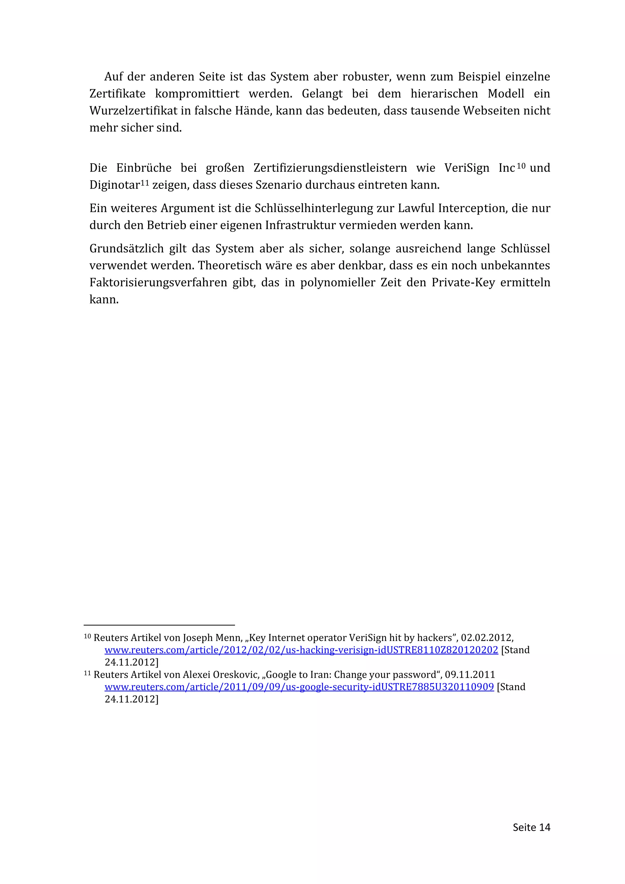 Auf der anderen Seite ist das System aber robuster, wenn zum Beispiel einzelne
 Zertifikate kompromittiert werden. Gelangt bei dem hierarischen Modell ein
 Wurzelzertifikat in falsche Hände, kann das bedeuten, dass tausende Webseiten nicht
 mehr sicher sind.


 Die Einbrüche bei großen Zertifizierungsdienstleistern wie VeriSign Inc 10 und
 Diginotar11 zeigen, dass dieses Szenario durchaus eintreten kann.
 Ein weiteres Argument ist die Schlüsselhinterlegung zur Lawful Interception, die nur
 durch den Betrieb einer eigenen Infrastruktur vermieden werden kann.
 Grundsätzlich gilt das System aber als sicher, solange ausreichend lange Schlüssel
 verwendet werden. Theoretisch wäre es aber denkbar, dass es ein noch unbekanntes
 Faktorisierungsverfahren gibt, das in polynomieller Zeit den Private-Key ermitteln
 kann.




10 Reuters Artikel von Joseph Menn, „Key Internet operator VeriSign hit by hackers”, 02.02.2012,
     www.reuters.com/article/2012/02/02/us-hacking-verisign-idUSTRE8110Z820120202 [Stand
     24.11.2012]
11 Reuters Artikel von Alexei Oreskovic, „Google to Iran: Change your password“, 09.11.2011

     www.reuters.com/article/2011/09/09/us-google-security-idUSTRE7885U320110909 [Stand
     24.11.2012]




                                                                                            Seite 14
 