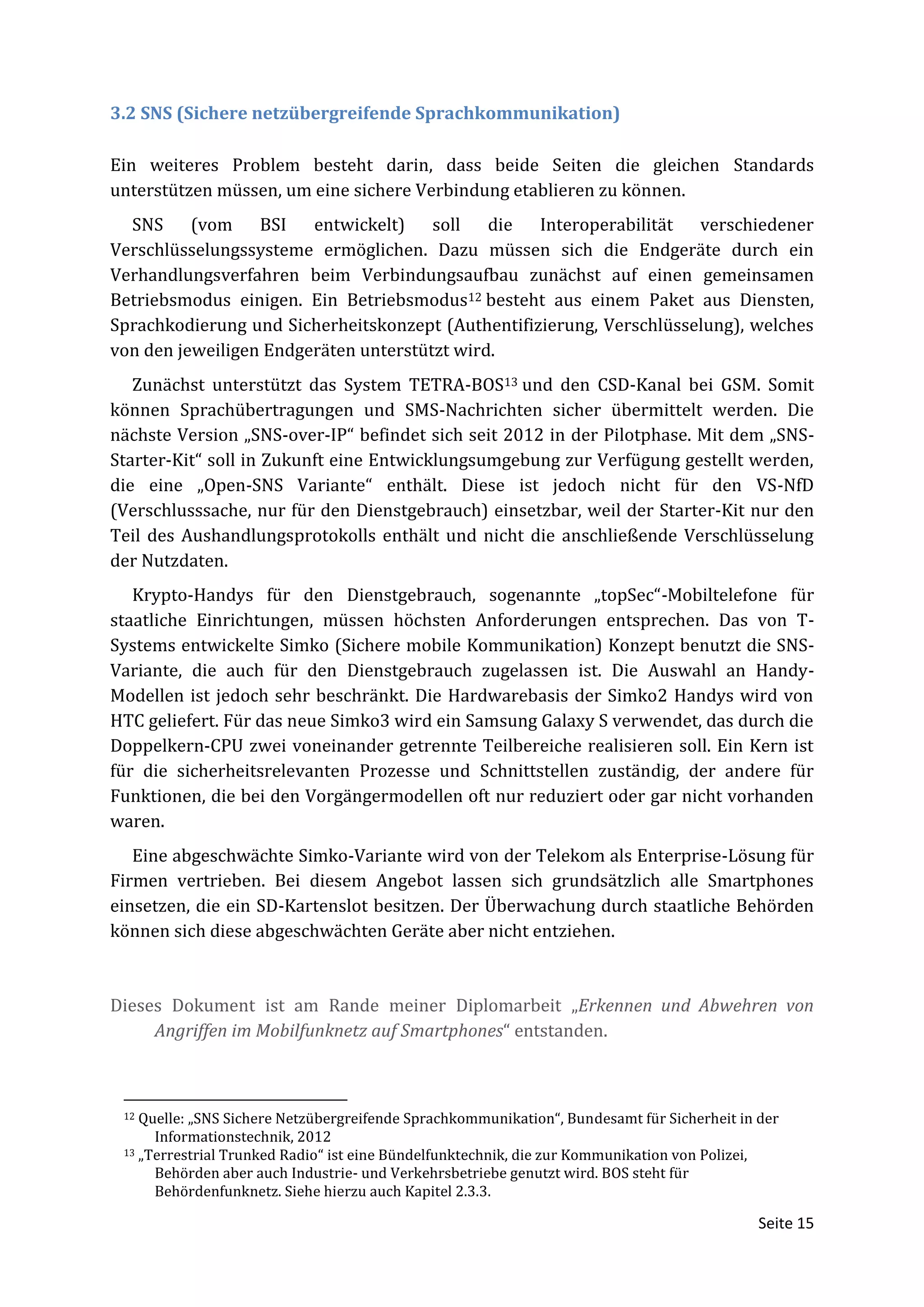 3.2 SNS (Sichere netzübergreifende Sprachkommunikation)

Ein weiteres Problem besteht darin, dass beide Seiten die gleichen Standards
unterstützen müssen, um eine sichere Verbindung etablieren zu können.
  SNS (vom BSI entwickelt) soll die Interoperabilität verschiedener
Verschlüsselungssysteme ermöglichen. Dazu müssen sich die Endgeräte durch ein
Verhandlungsverfahren beim Verbindungsaufbau zunächst auf einen gemeinsamen
Betriebsmodus einigen. Ein Betriebsmodus12 besteht aus einem Paket aus Diensten,
Sprachkodierung und Sicherheitskonzept (Authentifizierung, Verschlüsselung), welches
von den jeweiligen Endgeräten unterstützt wird.
   Zunächst unterstützt das System TETRA-BOS13 und den CSD-Kanal bei GSM. Somit
können Sprachübertragungen und SMS-Nachrichten sicher übermittelt werden. Die
nächste Version „SNS-over-IP“ befindet sich seit 2012 in der Pilotphase. Mit dem „SNS-
Starter-Kit“ soll in Zukunft eine Entwicklungsumgebung zur Verfügung gestellt werden,
die eine „Open-SNS Variante“ enthält. Diese ist jedoch nicht für den VS-NfD
(Verschlusssache, nur für den Dienstgebrauch) einsetzbar, weil der Starter-Kit nur den
Teil des Aushandlungsprotokolls enthält und nicht die anschließende Verschlüsselung
der Nutzdaten.
   Krypto-Handys für den Dienstgebrauch, sogenannte „topSec“-Mobiltelefone für
staatliche Einrichtungen, müssen höchsten Anforderungen entsprechen. Das von T-
Systems entwickelte Simko (Sichere mobile Kommunikation) Konzept benutzt die SNS-
Variante, die auch für den Dienstgebrauch zugelassen ist. Die Auswahl an Handy-
Modellen ist jedoch sehr beschränkt. Die Hardwarebasis der Simko2 Handys wird von
HTC geliefert. Für das neue Simko3 wird ein Samsung Galaxy S verwendet, das durch die
Doppelkern-CPU zwei voneinander getrennte Teilbereiche realisieren soll. Ein Kern ist
für die sicherheitsrelevanten Prozesse und Schnittstellen zuständig, der andere für
Funktionen, die bei den Vorgängermodellen oft nur reduziert oder gar nicht vorhanden
waren.
   Eine abgeschwächte Simko-Variante wird von der Telekom als Enterprise-Lösung für
Firmen vertrieben. Bei diesem Angebot lassen sich grundsätzlich alle Smartphones
einsetzen, die ein SD-Kartenslot besitzen. Der Überwachung durch staatliche Behörden
können sich diese abgeschwächten Geräte aber nicht entziehen.



Dieses Dokument ist am Rande meiner Diplomarbeit „Erkennen und Abwehren von
     Angriffen im Mobilfunknetz auf Smartphones“ entstanden.



 12 Quelle: „SNS Sichere Netzübergreifende Sprachkommunikation“, Bundesamt für Sicherheit in der
      Informationstechnik, 2012
 13 „Terrestrial Trunked Radio“ ist eine Bündelfunktechnik, die zur Kommunikation von Polizei,

      Behörden aber auch Industrie- und Verkehrsbetriebe genutzt wird. BOS steht für
      Behördenfunknetz. Siehe hierzu auch Kapitel 2.3.3.

                                                                                             Seite 15
 