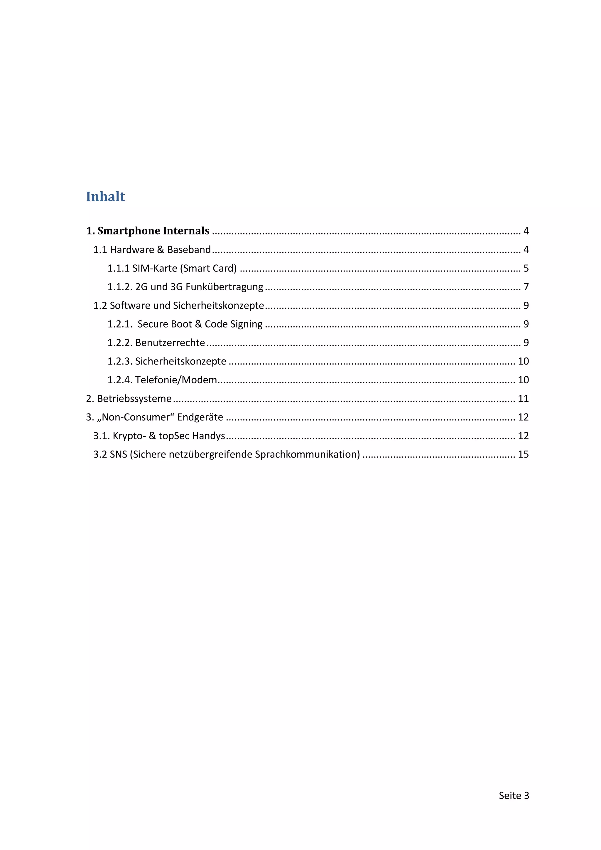 Inhalt

1. Smartphone Internals ............................................................................................................... 4
  1.1 Hardware & Baseband ............................................................................................................... 4
       1.1.1 SIM-Karte (Smart Card) ..................................................................................................... 5
       1.1.2. 2G und 3G Funkübertragung ............................................................................................ 7
  1.2 Software und Sicherheitskonzepte ............................................................................................ 9
       1.2.1. Secure Boot & Code Signing ............................................................................................ 9
       1.2.2. Benutzerrechte ................................................................................................................. 9
       1.2.3. Sicherheitskonzepte ....................................................................................................... 10
       1.2.4. Telefonie/Modem........................................................................................................... 10
2. Betriebssysteme ........................................................................................................................... 11
3. „Non-Consumer“ Endgeräte ........................................................................................................ 12
  3.1. Krypto- & topSec Handys ........................................................................................................ 12
  3.2 SNS (Sichere netzübergreifende Sprachkommunikation) ....................................................... 15




                                                                                                                                       Seite 3
 