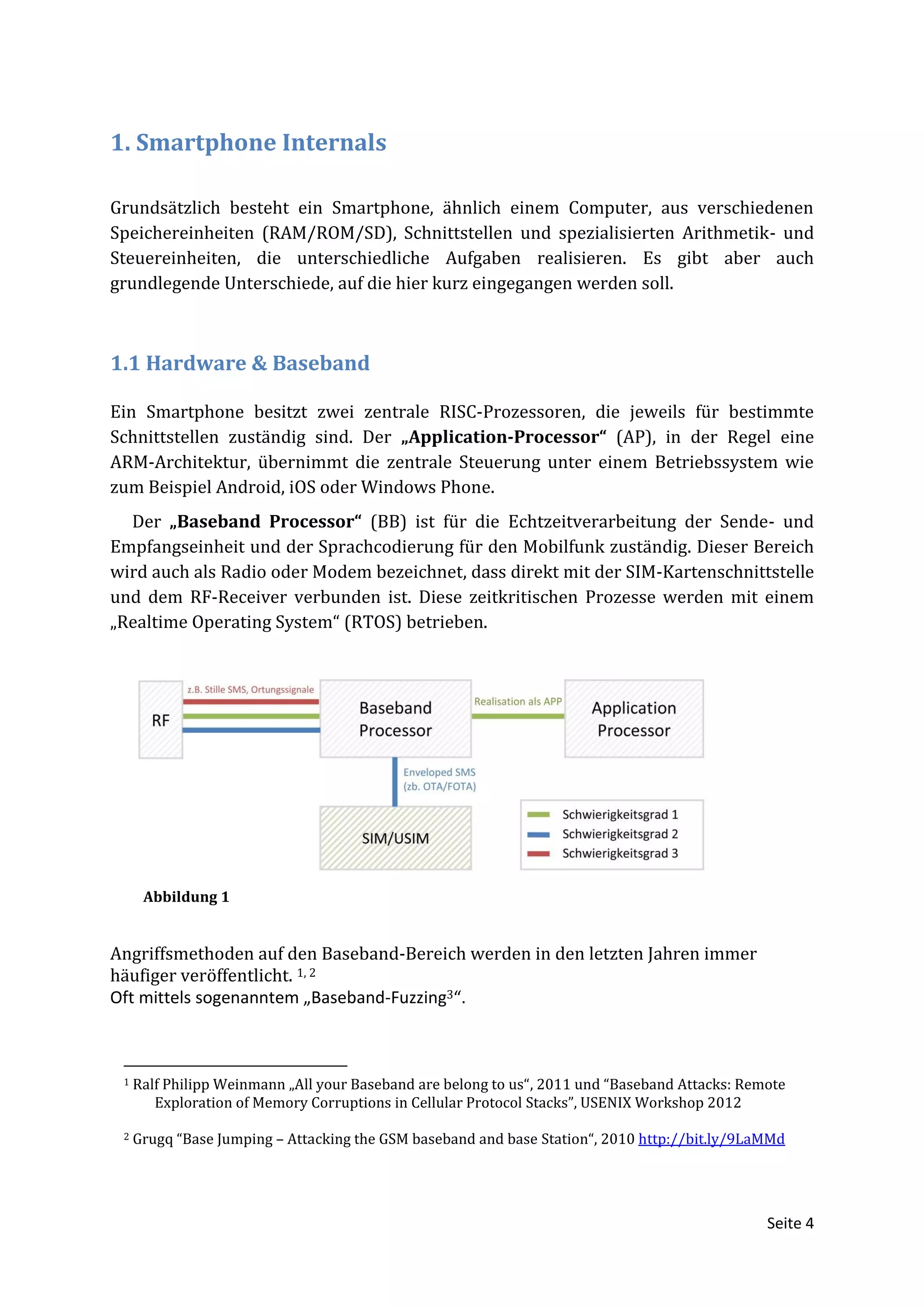 1. Smartphone Internals

Grundsätzlich besteht ein Smartphone, ähnlich einem Computer, aus verschiedenen
Speichereinheiten (RAM/ROM/SD), Schnittstellen und spezialisierten Arithmetik- und
Steuereinheiten, die unterschiedliche Aufgaben realisieren. Es gibt aber auch
grundlegende Unterschiede, auf die hier kurz eingegangen werden soll.



1.1 Hardware & Baseband

Ein Smartphone besitzt zwei zentrale RISC-Prozessoren, die jeweils für bestimmte
Schnittstellen zuständig sind. Der „Application-Processor“ (AP), in der Regel eine
ARM-Architektur, übernimmt die zentrale Steuerung unter einem Betriebssystem wie
zum Beispiel Android, iOS oder Windows Phone.
  Der „Baseband Processor“ (BB) ist für die Echtzeitverarbeitung der Sende- und
Empfangseinheit und der Sprachcodierung für den Mobilfunk zuständig. Dieser Bereich
wird auch als Radio oder Modem bezeichnet, dass direkt mit der SIM-Kartenschnittstelle
und dem RF-Receiver verbunden ist. Diese zeitkritischen Prozesse werden mit einem
„Realtime Operating System“ (RTOS) betrieben.




      Abbildung 1


Angriffsmethoden auf den Baseband-Bereich werden in den letzten Jahren immer
häufiger veröffentlicht. 1, 2
Oft mittels sogenanntem „Baseband-Fuzzing3“.



 1   Ralf Philipp Weinmann „All your Baseband are belong to us“, 2011 und “Baseband Attacks: Remote
        Exploration of Memory Corruptions in Cellular Protocol Stacks”, USENIX Workshop 2012

 2   Grugq “Base Jumping – Attacking the GSM baseband and base Station“, 2010 http://bit.ly/9LaMMd




                                                                                                Seite 4
 