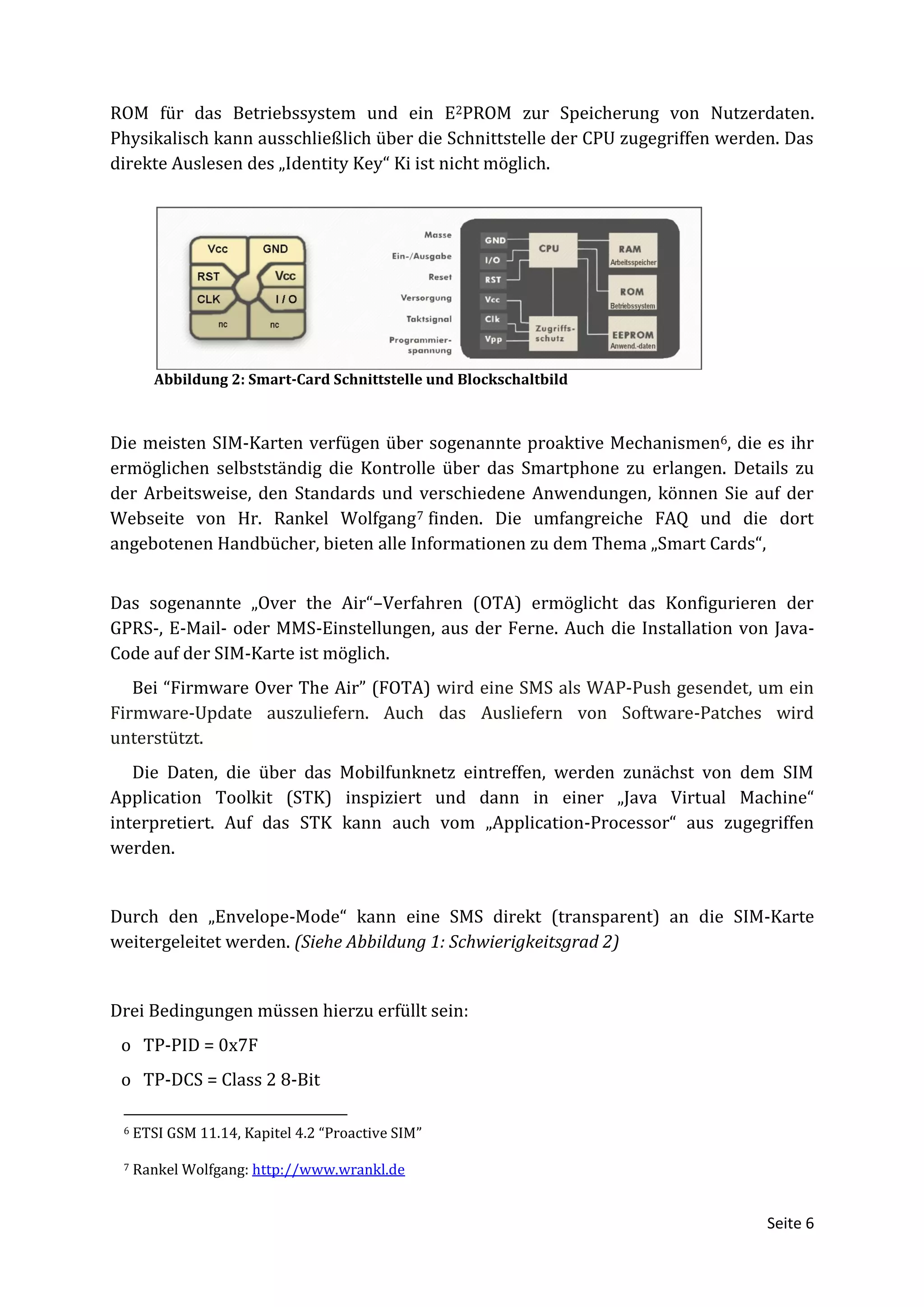 ROM für das Betriebssystem und ein E2PROM zur Speicherung von Nutzerdaten.
Physikalisch kann ausschließlich über die Schnittstelle der CPU zugegriffen werden. Das
direkte Auslesen des „Identity Key“ Ki ist nicht möglich.




        Abbildung 2: Smart-Card Schnittstelle und Blockschaltbild



Die meisten SIM-Karten verfügen über sogenannte proaktive Mechanismen6, die es ihr
ermöglichen selbstständig die Kontrolle über das Smartphone zu erlangen. Details zu
der Arbeitsweise, den Standards und verschiedene Anwendungen, können Sie auf der
Webseite von Hr. Rankel Wolfgang 7 finden. Die umfangreiche FAQ und die dort
angebotenen Handbücher, bieten alle Informationen zu dem Thema „Smart Cards“,


Das sogenannte „Over the Air“–Verfahren (OTA) ermöglicht das Konfigurieren der
GPRS-, E-Mail- oder MMS-Einstellungen, aus der Ferne. Auch die Installation von Java-
Code auf der SIM-Karte ist möglich.
   Bei “Firmware Over The Air” (FOTA) wird eine SMS als WAP-Push gesendet, um ein
Firmware-Update auszuliefern. Auch das Ausliefern von Software-Patches wird
unterstützt.
   Die Daten, die über das Mobilfunknetz eintreffen, werden zunächst von dem SIM
Application Toolkit (STK) inspiziert und dann in einer „Java Virtual Machine“
interpretiert. Auf das STK kann auch vom „Application-Processor“ aus zugegriffen
werden.


Durch den „Envelope-Mode“ kann eine SMS direkt (transparent) an die SIM-Karte
weitergeleitet werden. (Siehe Abbildung 1: Schwierigkeitsgrad 2)


Drei Bedingungen müssen hierzu erfüllt sein:
 o TP-PID = 0x7F
 o TP-DCS = Class 2 8-Bit

 6   ETSI GSM 11.14, Kapitel 4.2 “Proactive SIM”

 7   Rankel Wolfgang: http://www.wrankl.de


                                                                                 Seite 6
 