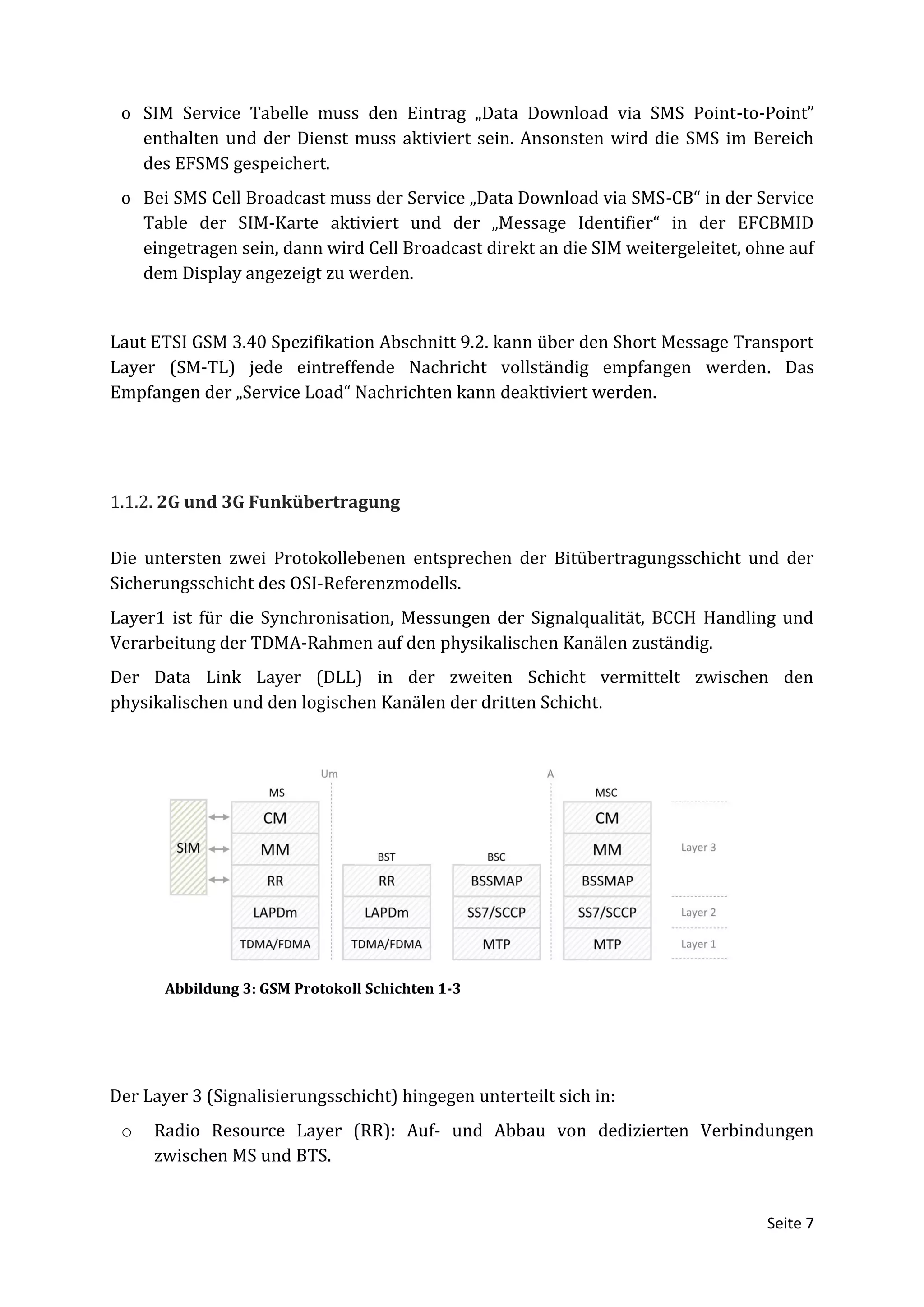 o SIM Service Tabelle muss den Eintrag „Data Download via SMS Point-to-Point”
   enthalten und der Dienst muss aktiviert sein. Ansonsten wird die SMS im Bereich
   des EFSMS gespeichert.
 o Bei SMS Cell Broadcast muss der Service „Data Download via SMS-CB“ in der Service
   Table der SIM-Karte aktiviert und der „Message Identifier“ in der EFCBMID
   eingetragen sein, dann wird Cell Broadcast direkt an die SIM weitergeleitet, ohne auf
   dem Display angezeigt zu werden.


Laut ETSI GSM 3.40 Spezifikation Abschnitt 9.2. kann über den Short Message Transport
Layer (SM-TL) jede eintreffende Nachricht vollständig empfangen werden. Das
Empfangen der „Service Load“ Nachrichten kann deaktiviert werden.




1.1.2. 2G und 3G Funkübertragung


Die untersten zwei Protokollebenen entsprechen der Bitübertragungsschicht und der
Sicherungsschicht des OSI-Referenzmodells.
Layer1 ist für die Synchronisation, Messungen der Signalqualität, BCCH Handling und
Verarbeitung der TDMA-Rahmen auf den physikalischen Kanälen zuständig.
Der Data Link Layer (DLL) in der zweiten Schicht vermittelt zwischen den
physikalischen und den logischen Kanälen der dritten Schicht.




       Abbildung 3: GSM Protokoll Schichten 1-3




Der Layer 3 (Signalisierungsschicht) hingegen unterteilt sich in:
 o   Radio Resource Layer (RR): Auf- und Abbau von dedizierten Verbindungen
     zwischen MS und BTS.


                                                                                  Seite 7
 
