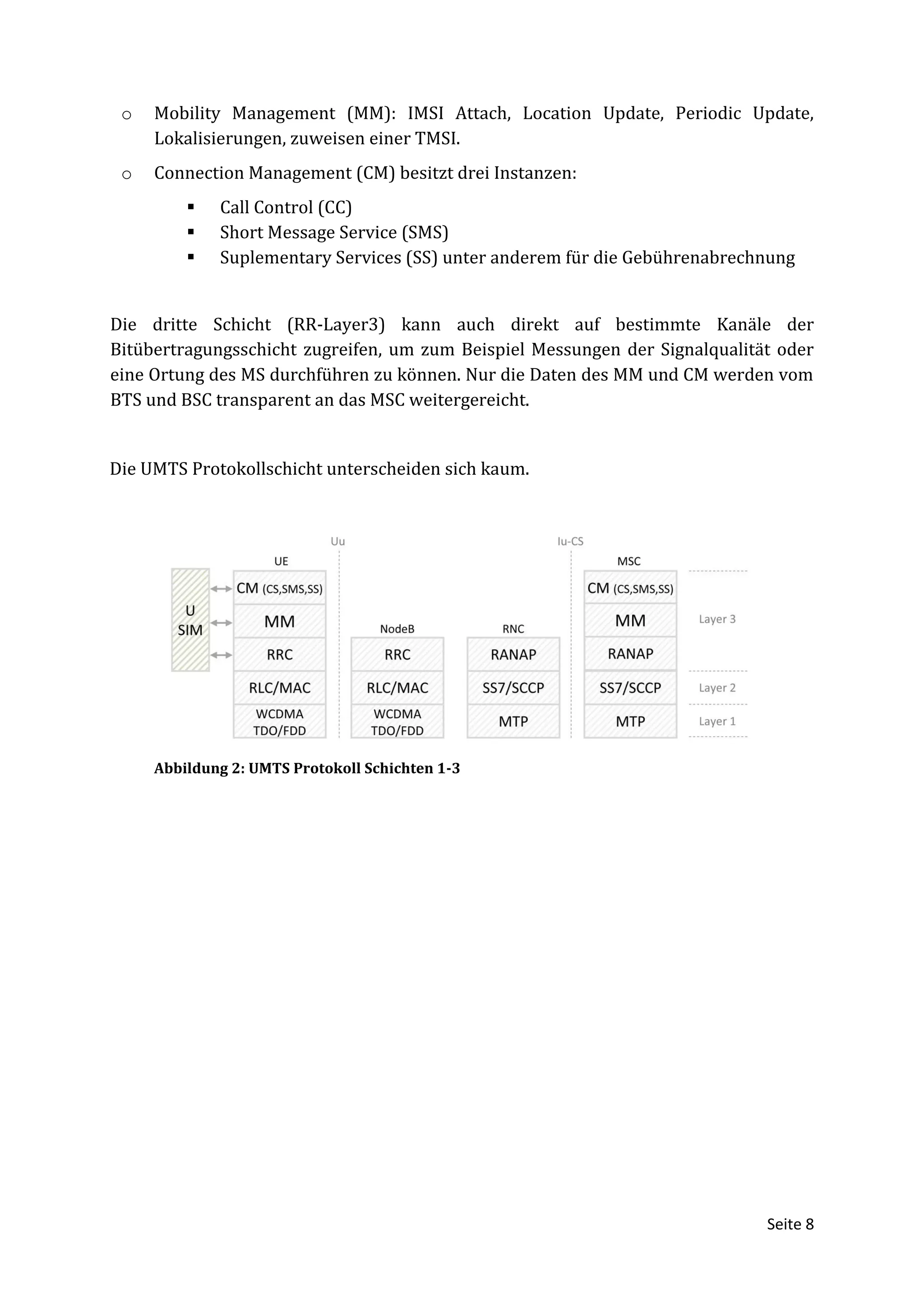 o   Mobility Management (MM): IMSI Attach, Location Update, Periodic Update,
     Lokalisierungen, zuweisen einer TMSI.
 o   Connection Management (CM) besitzt drei Instanzen:
            Call Control (CC)
            Short Message Service (SMS)
            Suplementary Services (SS) unter anderem für die Gebührenabrechnung


Die dritte Schicht (RR-Layer3) kann auch direkt auf bestimmte Kanäle der
Bitübertragungsschicht zugreifen, um zum Beispiel Messungen der Signalqualität oder
eine Ortung des MS durchführen zu können. Nur die Daten des MM und CM werden vom
BTS und BSC transparent an das MSC weitergereicht.


Die UMTS Protokollschicht unterscheiden sich kaum.




     Abbildung 2: UMTS Protokoll Schichten 1-3




                                                                             Seite 8
 
